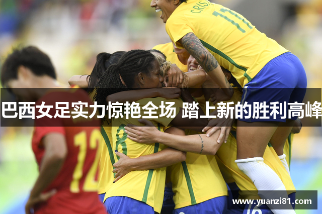 巴西女足实力惊艳全场 踏上新的胜利高峰