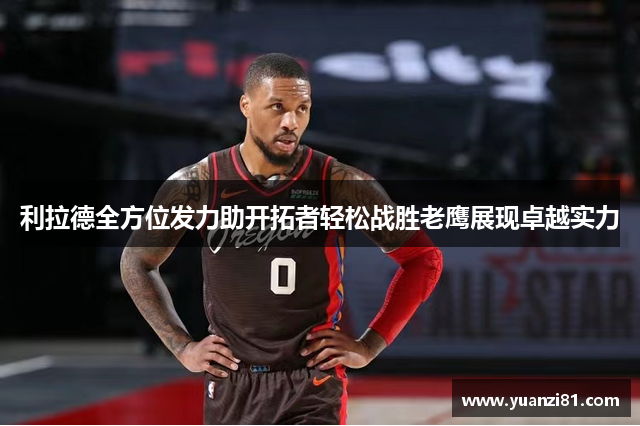 利拉德全方位发力助开拓者轻松战胜老鹰展现卓越实力