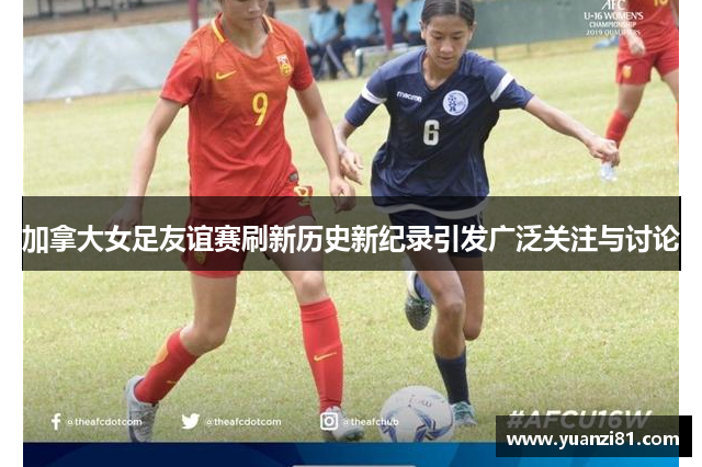 加拿大女足友谊赛刷新历史新纪录引发广泛关注与讨论