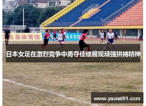 日本女足在激烈竞争中勇夺佳绩展现顽强拼搏精神
