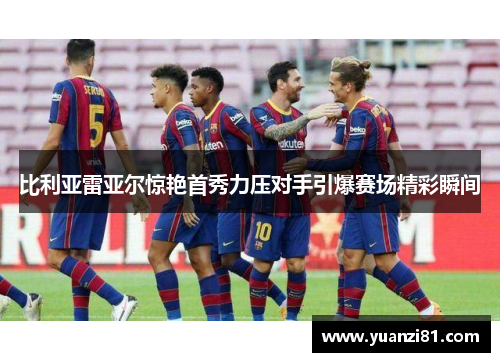 比利亚雷亚尔惊艳首秀力压对手引爆赛场精彩瞬间
