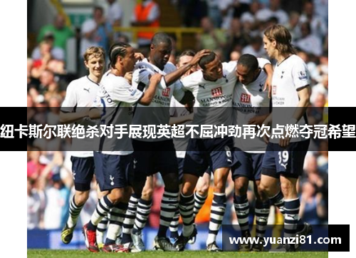 纽卡斯尔联绝杀对手展现英超不屈冲劲再次点燃夺冠希望