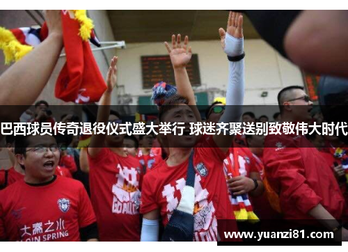 巴西球员传奇退役仪式盛大举行 球迷齐聚送别致敬伟大时代