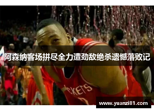 阿森纳客场拼尽全力遭劲敌绝杀遗憾落败记