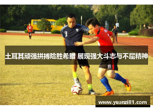 土耳其顽强拼搏险胜希腊 展现强大斗志与不屈精神